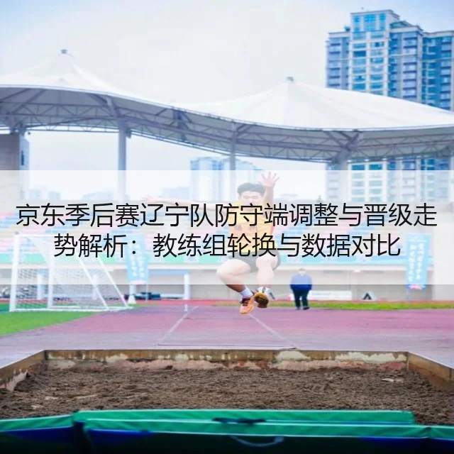 京东季后赛辽宁队防守端调整与晋级走势解析:教练组轮换与数据对比